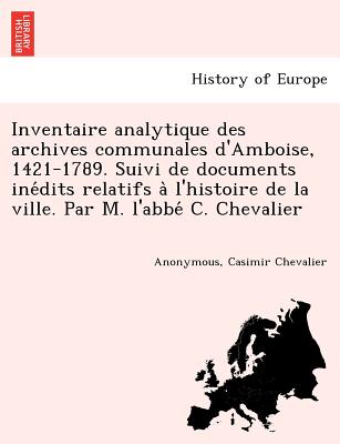 Inventaire analytique des archives communales d'Amboise, 1421-1789. Suivi de documents ine dits relatifs a l'histoire de la ville. Par M. l'abbe  C. Chevalier - Anonymous, and Chevalier, Casimir