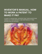 Inventor's Manual, How to Work a Patent to Make It Pay: A Guide to Inventors, in Perfecting Their Inventions, Taking Out Their Patents, and Disposing of Them