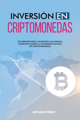 Inversin En Criptomonedas: De Principiante a Inversor: Un Manual Completo Sobre la Inversin Exitosa en Criptomonedas - Prez, Arturo