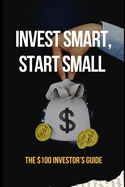 Invest Smart, Start Small: The $100 Investor's Guide: Essential Strategies to Grow Your Wealth with Just $100