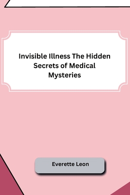 Invisible Illness The Hidden Secrets of Medical Mysteries - Everette Leon