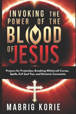 Invoking the Power of the Blood of Jesus: Prayers for Protection, Breaking Witchcraft Curses, Spells, Evil Soul Ties, and Demonic Covenants - Korie, Mabrig