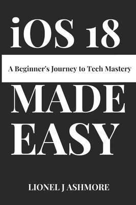 iOS 18 Made Easy: A Beginner's Journey to Tech Mastery - Ashmore, Lionel J