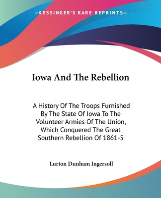 Iowa And The Rebellion: A History Of The Troops Furnished By The State Of Iowa To The Volunteer Armies Of The Union, Which Conquered The Great Southern Rebellion Of 1861-5 - Ingersoll, Lurton Dunham