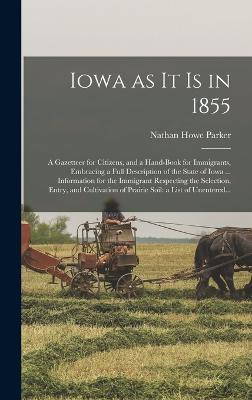 Iowa as It is in 1855: A Gazetteer for Citizens, and a Hand-book for Immigrants, Embracing a Full Description of the State of Iowa ... Information for the Immigrant Respecting the Selection, Entry, and Cultivation of Prairie Soil: a List of Unentered... - Parker, Nathan Howe