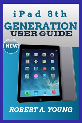iPad 8th GENERATION USER GUIDE: A Complete Step By Step Guide To Master The New iPad 8th Generation For Beginners, Seniors And Pro With Screenshot, Tricks And Tips - A Young, Robert