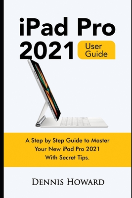 iPad Pro 2021 User Guide: A Step by Step Guide to Master Your New iPad Pro 2021 with Secret Tips - Howard, Dennis