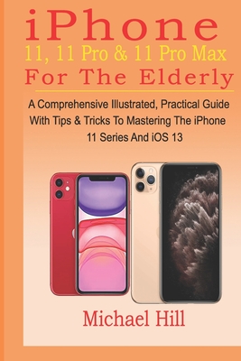 iPhone 11, 11 Pro & 11 Pro Max For The Elderly: A Comprehensive Illustrated, Practical Guide with Tips & Tricks to Mastering The iPhone 11 Series And iOS 13 - Hill, Michael