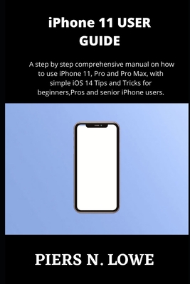 iPhone 11 USER GUIDE: A step by step comprehensive manual on how to use iPhone 11, Pro and Pro Max, with simple iOS 14 Tips and Tricks for beginners, Pros and senior iPhone users. - N Lowe, Piers
