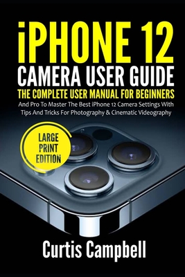 iPhone 12 Camera User Guide: The Complete User Manual for Beginners and Pro to Master the Best iPhone 12 Camera Settings with Tips and Tricks for Photography & Cinematic Videography (Large Print Edition) - Campbell, Curtis