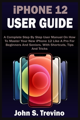 iPHONE 12 USER GUIDE: A Complete Beginners And Seniors Picture Manual On How To Master Your New iPhone 12 With Step By Step iOS 14 Tips, Tricks & Instructions - Trevino, John S