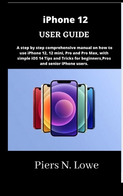 iPhone 12 USER GUIDE: A step by step comprehensive manual on how to use iPhone 12, 12 mini, Pro and Pro Max, with simple iOS 14 Tips and Tricks for beginners, Pros and senior iPhone users. - N Lowe, Piers