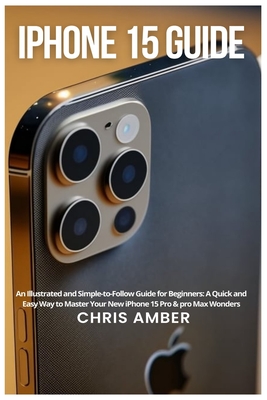 iPhone 15 Guide: An Illustrated and Simple-to-Follow Guide for Beginners: A Quick and Easy Way to Master Your New iPhone 15 Pro & pro Max Wonders - Amber, Chris