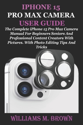 iPhone 15 Pro Max Camera User Guide: The Complete iPhone 15 Pro Max Camera Manual For Beginners Seniors And Professional Content Creators With Pictures. With Photo Editing Tips And Tricks - M Brown, Williams