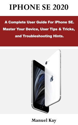 iPhone Se 2020: A Complete User Guide For iPhone SE. Master Your Device, User Tips & Tricks, and Troubleshooting Hints. - Kay, Manuel