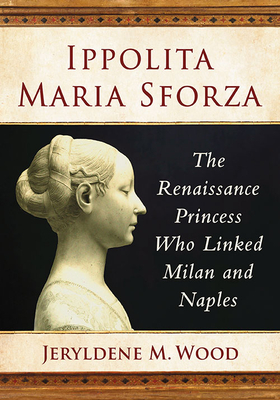 Ippolita Maria Sforza: The Renaissance Princess Who Linked Milan and Naples - Wood, Jeryldene M.