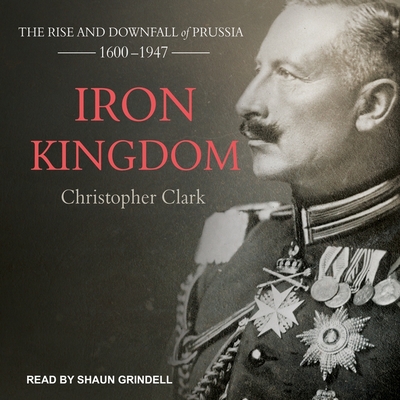 Iron Kingdom: The Rise and Downfall of Prussia, 1600-1947 - Clark, Christopher, and Grindell, Shaun (Read by)