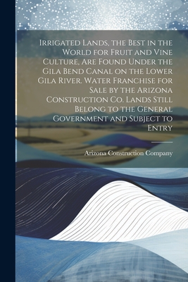 Irrigated Lands, the Best in the World for Fruit and Vine Culture, are Found Under the Gila Bend Canal on the Lower Gila River. Water Franchise for Sale by the Arizona Construction Co. Lands Still Belong to the General Government and Subject to Entry - Arizona Construction Company (Creator)