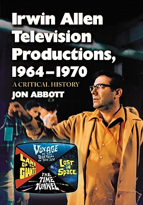 Irwin Allen Television Productions, 1964-1970: A Critical History of Voyage to the Bottom of the Sea, Lost in Space, the Time Tunnel and Land of the Giants - Abbott, Jon