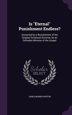 Is "Eternal" Punishment Endless?: Answered by a Restatement of the Original Scriptural Doctrine, by an Orthodox Minister of the Gospel - Whiton, James Morris