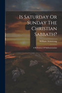 Is Saturday Or Sunday The Christian Sabbath?: A Refutation Of Sabbatarianism