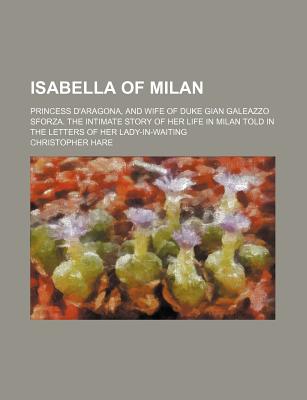 Isabella of Milan: Princess D'Aragona, and Wife of Duke Gian Galeazzo Sforza. the Intimate Story of Her Life in Milan Told in the Letters of Her Lady-In-Waiting - Hare, Christopher