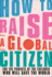 How to Raise a Global Citizen: for the Parents of the Children Who Will Save the World