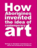 How Aborigines Invented The Idea Of Contemporary Art: Writings on Aborginal Art 19080-2006