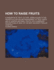 How to Raise Fruits / a Hand-book of Fruit Culture: Being a Guide to the Proper Cultivation and Management of Fruit Trees, and of Grapes and Small Fruits, With Condensed Descriptions of Many of the Best and Most Popular Varieties