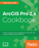 Arcgis Pro 2. X Cookbook: Create, Manage, and Share Geographic Maps, Data, and Analytical Models Using Arcgis Pro