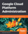 Google Cloud Platform Administration: Design Highly Available, Scalable, and Secure Cloud Solutions on Gcp