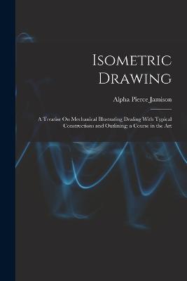 Isometric Drawing: A Treatise On Mechanical Illustrating Dealing With Typical Constructions and Outlining; a Course in the Art - Jamison, Alpha Pierce