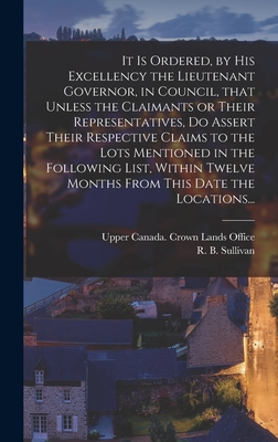 It is Ordered, by His Excellency the Lieutenant Governor, in Council, That Unless the Claimants or Their Representatives, Do Assert Their Respective Claims to the Lots Mentioned in the Following List, Within Twelve Months From This Date the Locations... - Upper Canada Crown Lands Office (Creator), and Sullivan, R B (Robert Baldwin) 180 (Creator)