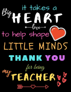 It Takes A Big Heart To Help Shape Little Minds Thank You For Being My Teacher: Teacher Notebook Gift - Teacher Gift Appreciation - Teacher Thank You Gift - Gift For Teachers - 8.5"x 11" inches, 100 pages