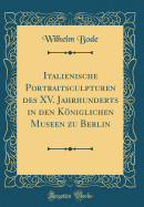 Italienische Portraitsculpturen Des XV. Jahrhunderts in Den Kniglichen Museen Zu Berlin (Classic Reprint)