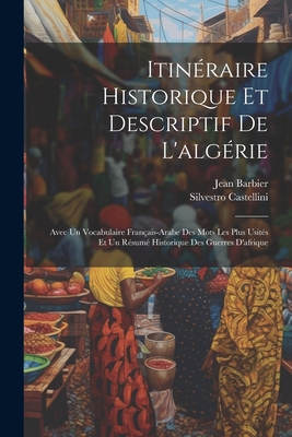 Itinraire Historique Et Descriptif De L'algrie: Avec Un Vocabulaire Franais-Arabe Des Mots Les Plus Usits Et Un Rsum Historique Des Guerres D'afrique - Castellini, Silvestro, and Barbier, Jean