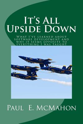 It's All Upside Down: What I've learned about software development and why it seems opposite to everything I was taught - McMahon, Paul E