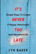 It's Never Too Late: Simple Steps To Create A Happy, Meaningful And Abundant Life