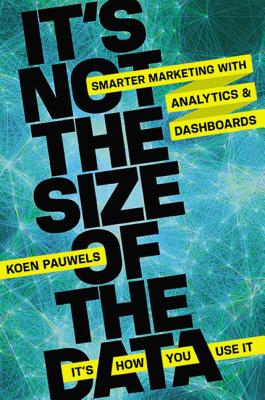 It's Not the Size of the Data - It's How You Use It: Smarter Marketing with Analytics and Dashboards - Pauwels, Koen, Dr.