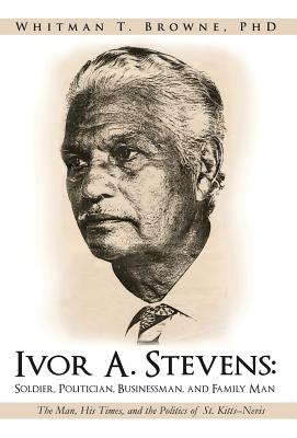 Ivor A. Stevens: Soldier, Politician, Businessman, and Family Man: The Man, His Times, and the Politics of St. Kitts-Nevis - Browne, Whitman T, PhD