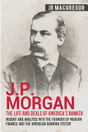 J.P. Morgan - The Life and Deals of America's Banker: Insight and Analysis into the Founder of Modern Finance and the American Banking System