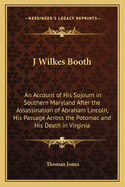 J Wilkes Booth: An Account of His Sojourn in Southern Maryland After the Assassination of Abraham Lincoln, His Passage Across the Potomac and His Death in Virginia