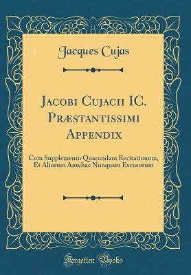 Jacobi Cujacii IC. PRstantissimi Appendix: Cum Supplemento Quarundam Recitationum, Et Aliorum Antehac Nunquam Excusorum (Classic Reprint) - Cujas, Jacques