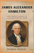 James Alexander Hamilton: The Unseen Legacy of a Revolutionary Heir: How the Son of Alexander Hamilton Shaped America's Future, Championing Abolition and Transforming Politics in the Early Republic