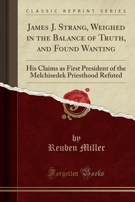 James J. Strang, Weighed in the Balance of Truth, and Found Wanting: His Claims as First President of the Melchisedek Priesthood Refuted (Classic Reprint) - Miller, Reuben