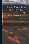 James Knox Polk and a History of His Administration [microform]: Embracing the Annexation of Texas, the Difficulties With Mexico, the Settlement of the Oregon Question, and Other Important Events