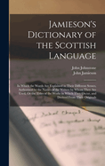 Jamieson's Dictionary of the Scottish Language: In Which the Words Are Explained in Their Different Senses, Authorized by the Names of the Writers by Whom They Are Used, Or the Titles of the Works in Which They Occur, and Derived From Their Originals