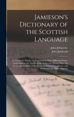 Jamieson's Dictionary of the Scottish Language: In Which the Words Are Explained in Their Different Senses, Authorized by the Names of the Writers by Whom They Are Used, Or the Titles of the Works in Which They Occur, and Derived From Their Originals - Jamieson, John, and Johnstone, John
