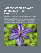 Jamieson's Dictionary of the Scottish Language: In Which the Words Are Explained in Their Different Senses, Authorized by the Names of the Writers by Whom They Are Used, or the Titles of the Works in Which They Occur, and Derived from Their Originals