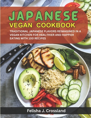 Japanese Vegan Cookbook: Traditional Japanese Flavors Reimagined in a Vegan Kitchen for Healthier and Happier Eating with 100 Recipes - J Crossland, Felisha